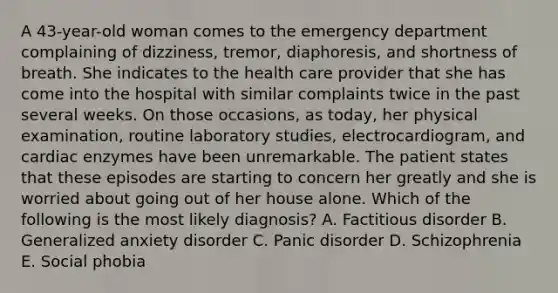 A 43-year-old woman comes to the emergency department complaining of dizziness, tremor, diaphoresis, and shortness of breath. She indicates to the health care provider that she has come into the hospital with similar complaints twice in the past several weeks. On those occasions, as today, her physical examination, routine laboratory studies, electrocardiogram, and cardiac enzymes have been unremarkable. The patient states that these episodes are starting to concern her greatly and she is worried about going out of her house alone. Which of the following is the most likely diagnosis? A. Factitious disorder B. Generalized anxiety disorder C. Panic disorder D. Schizophrenia E. Social phobia