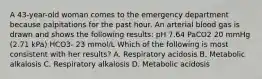 A 43-year-old woman comes to the emergency department because palpitations for the past hour. An arterial blood gas is drawn and shows the following results: pH 7.64 PaCO2 20 mmHg (2.71 kPa) HCO3- 23 mmol/L Which of the following is most consistent with her results? A. Respiratory acidosis B. Metabolic alkalosis C. Respiratory alkalosis D. Metabolic acidosis