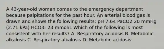 A 43-year-old woman comes to the emergency department because palpitations for the past hour. An arterial blood gas is drawn and shows the following results: pH 7.64 PaCO2 20 mmHg (2.71 kPa) HCO3- 23 mmol/L Which of the following is most consistent with her results? A. Respiratory acidosis B. Metabolic alkalosis C. Respiratory alkalosis D. Metabolic acidosis