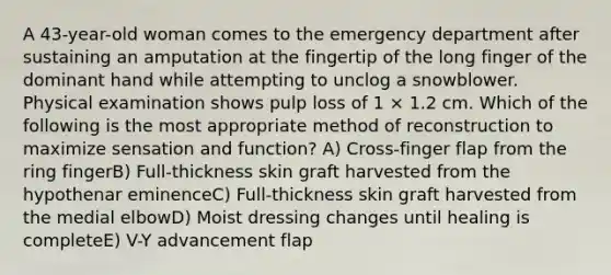 A 43-year-old woman comes to the emergency department after sustaining an amputation at the fingertip of the long finger of the dominant hand while attempting to unclog a snowblower. Physical examination shows pulp loss of 1 × 1.2 cm. Which of the following is the most appropriate method of reconstruction to maximize sensation and function? A) Cross-finger flap from the ring fingerB) Full-thickness skin graft harvested from the hypothenar eminenceC) Full-thickness skin graft harvested from the medial elbowD) Moist dressing changes until healing is completeE) V-Y advancement flap