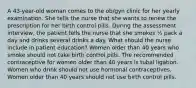 A 43-year-old woman comes to the ob/gyn clinic for her yearly examination. She tells the nurse that she wants to renew the prescription for her birth control pills. During the assessment interview, the patient tells the nurse that she smokes ½ pack a day and drinks several drinks a day. What should the nurse include in patient education? Women older than 40 years who smoke should not take birth control pills. The recommended contraceptive for women older than 40 years is tubal ligation. Women who drink should not use hormonal contraceptives. Women older than 40 years should not use birth control pills.