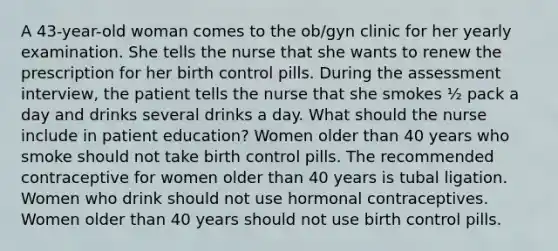 A 43-year-old woman comes to the ob/gyn clinic for her yearly examination. She tells the nurse that she wants to renew the prescription for her birth control pills. During the assessment interview, the patient tells the nurse that she smokes ½ pack a day and drinks several drinks a day. What should the nurse include in patient education? Women older than 40 years who smoke should not take birth control pills. The recommended contraceptive for women older than 40 years is tubal ligation. Women who drink should not use hormonal contraceptives. Women older than 40 years should not use birth control pills.