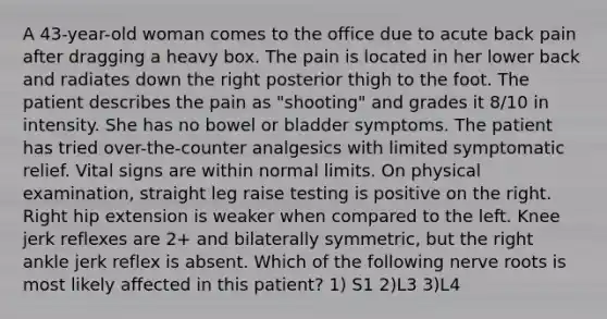 A 43-year-old woman comes to the office due to acute back pain after dragging a heavy box. The pain is located in her lower back and radiates down the right posterior thigh to the foot. The patient describes the pain as "shooting" and grades it 8/10 in intensity. She has no bowel or bladder symptoms. The patient has tried over-the-counter analgesics with limited symptomatic relief. Vital signs are within normal limits. On physical examination, straight leg raise testing is positive on the right. Right hip extension is weaker when compared to the left. Knee jerk reflexes are 2+ and bilaterally symmetric, but the right ankle jerk reflex is absent. Which of the following nerve roots is most likely affected in this patient? 1) S1 2)L3 3)L4