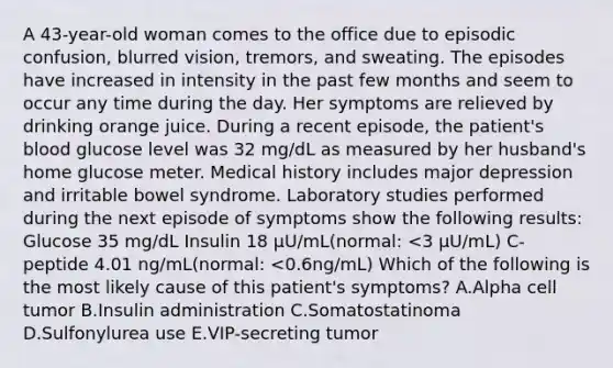 A 43-year-old woman comes to the office due to episodic confusion, blurred vision, tremors, and sweating. The episodes have increased in intensity in the past few months and seem to occur any time during the day. Her symptoms are relieved by drinking orange juice. During a recent episode, the patient's blood glucose level was 32 mg/dL as measured by her husband's home glucose meter. Medical history includes major depression and irritable bowel syndrome. Laboratory studies performed during the next episode of symptoms show the following results: Glucose 35 mg/dL Insulin 18 µU/mL(normal: <3 µU/mL) C-peptide 4.01 ng/mL(normal: <0.6ng/mL) Which of the following is the most likely cause of this patient's symptoms? A.Alpha cell tumor B.Insulin administration C.Somatostatinoma D.Sulfonylurea use E.VIP-secreting tumor