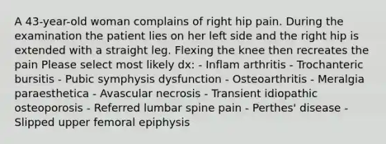 A 43-year-old woman complains of right hip pain. During the examination the patient lies on her left side and the right hip is extended with a straight leg. Flexing the knee then recreates the pain Please select most likely dx: - Inflam arthritis - Trochanteric bursitis - Pubic symphysis dysfunction - Osteoarthritis - Meralgia paraesthetica - Avascular necrosis - Transient idiopathic osteoporosis - Referred lumbar spine pain - Perthes' disease - Slipped upper femoral epiphysis