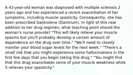 A 43-year-old woman was diagnosed with multiple sclerosis 2 years ago and has experienced a recent exacerbation of her symptoms, including muscle spasticity. Consequently, she has been prescribed Dantrolene (Dantrium). In light of this new addition to her drug regimen, what teaching point should the woman's nurse provide? "This will likely relieve your muscle spasms but you'll probably develop a certain amount of dependence on the drug over time." "We'll need to closely monitor your blood sugar levels for the next week." "There's a small risk that you might experience some hallucinations in the first few days that you begin taking this drug." "You might find that this drug exacerbates some of your muscle weakness while it relieves your spasticity."