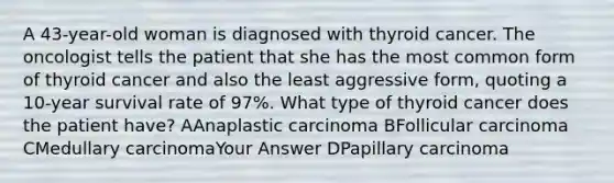 A 43-year-old woman is diagnosed with thyroid cancer. The oncologist tells the patient that she has the most common form of thyroid cancer and also the least aggressive form, quoting a 10-year survival rate of 97%. What type of thyroid cancer does the patient have? AAnaplastic carcinoma BFollicular carcinoma CMedullary carcinomaYour Answer DPapillary carcinoma