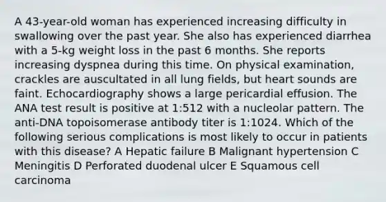 A 43-year-old woman has experienced increasing difficulty in swallowing over the past year. She also has experienced diarrhea with a 5-kg weight loss in the past 6 months. She reports increasing dyspnea during this time. On physical examination, crackles are auscultated in all lung fields, but heart sounds are faint. Echocardiography shows a large pericardial effusion. The ANA test result is positive at 1:512 with a nucleolar pattern. The anti-DNA topoisomerase antibody titer is 1:1024. Which of the following serious complications is most likely to occur in patients with this disease? A Hepatic failure B Malignant hypertension C Meningitis D Perforated duodenal ulcer E Squamous cell carcinoma