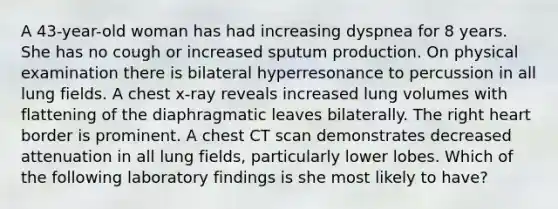 A 43-year-old woman has had increasing dyspnea for 8 years. She has no cough or increased sputum production. On physical examination there is bilateral hyperresonance to percussion in all lung fields. A chest x-ray reveals increased lung volumes with flattening of the diaphragmatic leaves bilaterally. The right heart border is prominent. A chest CT scan demonstrates decreased attenuation in all lung fields, particularly lower lobes. Which of the following laboratory findings is she most likely to have?