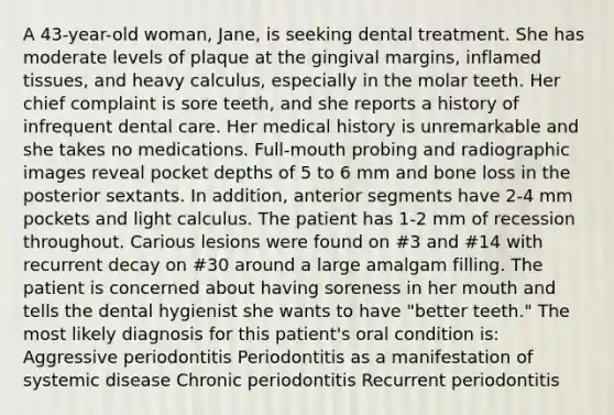 A 43-year-old woman, Jane, is seeking dental treatment. She has moderate levels of plaque at the gingival margins, inflamed tissues, and heavy calculus, especially in the molar teeth. Her chief complaint is sore teeth, and she reports a history of infrequent dental care. Her medical history is unremarkable and she takes no medications. Full-mouth probing and radiographic images reveal pocket depths of 5 to 6 mm and bone loss in the posterior sextants. In addition, anterior segments have 2-4 mm pockets and light calculus. The patient has 1-2 mm of recession throughout. Carious lesions were found on #3 and #14 with recurrent decay on #30 around a large amalgam filling. The patient is concerned about having soreness in her mouth and tells the dental hygienist she wants to have "better teeth." The most likely diagnosis for this patient's oral condition is: Aggressive periodontitis Periodontitis as a manifestation of systemic disease Chronic periodontitis Recurrent periodontitis