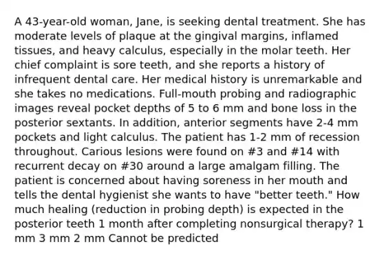 A 43-year-old woman, Jane, is seeking dental treatment. She has moderate levels of plaque at the gingival margins, inflamed tissues, and heavy calculus, especially in the molar teeth. Her chief complaint is sore teeth, and she reports a history of infrequent dental care. Her medical history is unremarkable and she takes no medications. Full-mouth probing and radiographic images reveal pocket depths of 5 to 6 mm and bone loss in the posterior sextants. In addition, anterior segments have 2-4 mm pockets and light calculus. The patient has 1-2 mm of recession throughout. Carious lesions were found on #3 and #14 with recurrent decay on #30 around a large amalgam filling. The patient is concerned about having soreness in her mouth and tells the dental hygienist she wants to have "better teeth." How much healing (reduction in probing depth) is expected in the posterior teeth 1 month after completing nonsurgical therapy? 1 mm 3 mm 2 mm Cannot be predicted