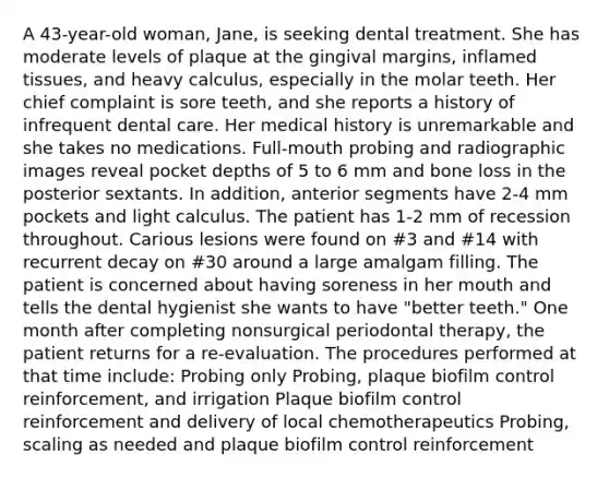 A 43-year-old woman, Jane, is seeking dental treatment. She has moderate levels of plaque at the gingival margins, inflamed tissues, and heavy calculus, especially in the molar teeth. Her chief complaint is sore teeth, and she reports a history of infrequent dental care. Her medical history is unremarkable and she takes no medications. Full-mouth probing and radiographic images reveal pocket depths of 5 to 6 mm and bone loss in the posterior sextants. In addition, anterior segments have 2-4 mm pockets and light calculus. The patient has 1-2 mm of recession throughout. Carious lesions were found on #3 and #14 with recurrent decay on #30 around a large amalgam filling. The patient is concerned about having soreness in her mouth and tells the dental hygienist she wants to have "better teeth." One month after completing nonsurgical periodontal therapy, the patient returns for a re-evaluation. The procedures performed at that time include: Probing only Probing, plaque biofilm control reinforcement, and irrigation Plaque biofilm control reinforcement and delivery of local chemotherapeutics Probing, scaling as needed and plaque biofilm control reinforcement