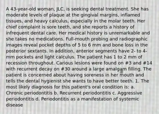 A 43-year-old woman, JLC, is seeking dental treatment. She has moderate levels of plaque at the gingival margins, inflamed tissues, and heavy calculus, especially in the molar teeth. Her chief complaint is sore teeth, and she reports a history of infrequent dental care. Her medical history is unremarkable and she takes no medications. Full-mouth probing and radiographic images reveal pocket depths of 5 to 6 mm and bone loss in the posterior sextants. In addition, anterior segments have 2- to 4-mm pockets and light calculus. The patient has 1 to 2 mm of recession throughout. Carious lesions were found on #3 and #14 with recurrent decay on #30 around a large amalgam filling. The patient is concerned about having soreness in her mouth and tells the dental hygienist she wants to have better teeth. 1. The most likely diagnosis for this patient's oral condition is: a. Chronic periodontitis b. Recurrent periodontitis c. Aggressive periodontitis d. Periodontitis as a manifestation of systemic disease