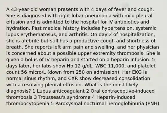 A 43-year-old woman presents with 4 days of fever and cough. She is diagnosed with right lobar pneumonia with mild pleural effusion and is admitted to the hospital for IV antibiotics and hydration. Past medical history includes hypertension, systemic lupus erythematosus, and arthritis. On day 2 of hospitalization, she is afebrile but still has a productive cough and shortness of breath. She reports left arm pain and swelling, and her physician is concerned about a possible upper extremity thrombosis. She is given a bolus of IV heparin and started on a heparin infusion. 5 days later, her labs show Hb 12 g/dL, WBC 11,000, and platelet count 56 micro/L (down from 250 on admission). Her EKG is normal sinus rhythm, and CXR show decreased consolidation with a resolving pleural effusion. What is the most likely diagnosis? 1 Lupus anticoagulant 2 Oral contraceptive-induced thrombosis 3 Trousseau's syndrome 4 Heparin-induced thrombocytopenia 5 Paroxysmal nocturnal hemoglobinuria (PNH)