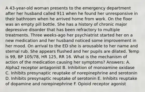 A 43-year-old woman presents to the emergency department after her husband called 911 when he found her unresponsive in their bathroom when he arrived home from work. On the floor was an empty pill bottle. She has a history of chronic major depressive disorder that has been refractory to multiple treatments. Three weeks-ago her psychiatrist started her on a new medication and her husband noticed some improvement in her mood. On arrival to the ED she is arousable to her name and sternal rub. She appears flushed and her pupils are dilated. Temp is 99, BP 105/78, HR 125, RR 16. What is the mechanism of action of the medication causing her symptoms? Answers: A. Alpha2 receptor antagonist B. Inhibition of monoamine oxidase C. Inhibits presynaptic reuptake of norepinephrine and serotonin D. Inhibits presynaptic reuptake of serotonin E. Inhibits reuptake of dopamine and norepinephrine F. Opioid receptor agonist