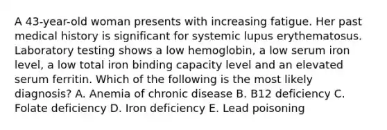 A 43-year-old woman presents with increasing fatigue. Her past medical history is significant for systemic lupus erythematosus. Laboratory testing shows a low hemoglobin, a low serum iron level, a low total iron binding capacity level and an elevated serum ferritin. Which of the following is the most likely diagnosis? A. Anemia of chronic disease B. B12 deficiency C. Folate deficiency D. Iron deficiency E. Lead poisoning