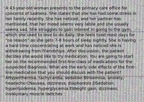 A 43-year-old woman presents to the <a href='https://www.questionai.com/knowledge/k3VTTF7FJS-primary-care' class='anchor-knowledge'>primary care</a> office for concerns of sadness. She states that she has had some stress in her family recently. She has noticed, and her partner has mentioned, that her mood seems very labile and she usually seems sad. She struggles to gain interest in going to the gym, which she used to love to do daily. She feels tired most days for "no reason" as she gets 7-8 hours of sleep nightly. She is having a hard time concentrating at work and has noticed she is withdrawing from friendships. After discussion, the patient decides she would like to try medication. You are going to start her on the recommended first-line class of medications for the suspected diagnosis. What are the early side effects of the first-line medication that you should discuss with the patient? AHyperthermia, tachycardia, sedation BInsomnia, anxiety, headache CNausea, dizziness, diaphoresis DSedation, hyperlipidemia, hyperglycemia EWeight gain, dizziness, involuntary muscle twitches