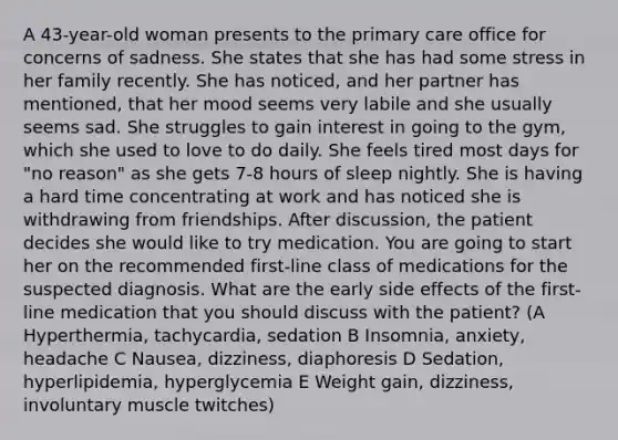 A 43-year-old woman presents to the primary care office for concerns of sadness. She states that she has had some stress in her family recently. She has noticed, and her partner has mentioned, that her mood seems very labile and she usually seems sad. She struggles to gain interest in going to the gym, which she used to love to do daily. She feels tired most days for "no reason" as she gets 7-8 hours of sleep nightly. She is having a hard time concentrating at work and has noticed she is withdrawing from friendships. After discussion, the patient decides she would like to try medication. You are going to start her on the recommended first-line class of medications for the suspected diagnosis. What are the early side effects of the first-line medication that you should discuss with the patient? (A Hyperthermia, tachycardia, sedation B Insomnia, anxiety, headache C Nausea, dizziness, diaphoresis D Sedation, hyperlipidemia, hyperglycemia E Weight gain, dizziness, involuntary muscle twitches)