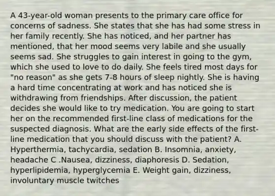 A 43-year-old woman presents to the primary care office for concerns of sadness. She states that she has had some stress in her family recently. She has noticed, and her partner has mentioned, that her mood seems very labile and she usually seems sad. She struggles to gain interest in going to the gym, which she used to love to do daily. She feels tired most days for "no reason" as she gets 7-8 hours of sleep nightly. She is having a hard time concentrating at work and has noticed she is withdrawing from friendships. After discussion, the patient decides she would like to try medication. You are going to start her on the recommended first-line class of medications for the suspected diagnosis. What are the early side effects of the first-line medication that you should discuss with the patient? A. Hyperthermia, tachycardia, sedation B. Insomnia, anxiety, headache C .Nausea, dizziness, diaphoresis D. Sedation, hyperlipidemia, hyperglycemia E. Weight gain, dizziness, involuntary muscle twitches