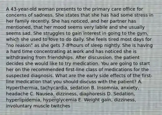 A 43-year-old woman presents to the primary care office for concerns of sadness. She states that she has had some stress in her family recently. She has noticed, and her partner has mentioned, that her mood seems very labile and she usually seems sad. She struggles to gain interest in going to the gym, which she used to love to do daily. She feels tired most days for "no reason" as she gets 7-8 hours of sleep nightly. She is having a hard time concentrating at work and has noticed she is withdrawing from friendships. After discussion, the patient decides she would like to try medication. You are going to start her on the recommended first-line class of medications for the suspected diagnosis. What are the early side effects of the first-line medication that you should discuss with the patient? A. Hyperthermia, tachycardia, sedation B. Insomnia, anxiety, headache C. Nausea, dizziness, diaphoresis D. Sedation, hyperlipidemia, hyperglycemia E. Weight gain, dizziness, involuntary muscle twitches