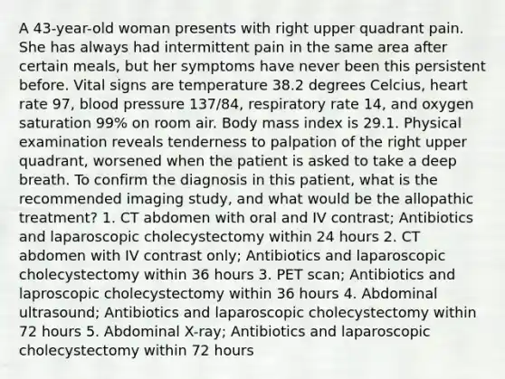 A 43-year-old woman presents with right upper quadrant pain. She has always had intermittent pain in the same area after certain meals, but her symptoms have never been this persistent before. Vital signs are temperature 38.2 degrees Celcius, heart rate 97, blood pressure 137/84, respiratory rate 14, and oxygen saturation 99% on room air. Body mass index is 29.1. Physical examination reveals tenderness to palpation of the right upper quadrant, worsened when the patient is asked to take a deep breath. To confirm the diagnosis in this patient, what is the recommended imaging study, and what would be the allopathic treatment? 1. CT abdomen with oral and IV contrast; Antibiotics and laparoscopic cholecystectomy within 24 hours 2. CT abdomen with IV contrast only; Antibiotics and laparoscopic cholecystectomy within 36 hours 3. PET scan; Antibiotics and laproscopic cholecystectomy within 36 hours 4. Abdominal ultrasound; Antibiotics and laparoscopic cholecystectomy within 72 hours 5. Abdominal X-ray; Antibiotics and laparoscopic cholecystectomy within 72 hours