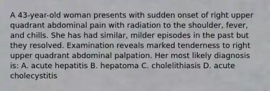 A 43-year-old woman presents with sudden onset of right upper quadrant abdominal pain with radiation to the shoulder, fever, and chills. She has had similar, milder episodes in the past but they resolved. Examination reveals marked tenderness to right upper quadrant abdominal palpation. Her most likely diagnosis is: A. acute hepatitis B. hepatoma C. cholelithiasis D. acute cholecystitis