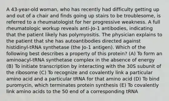 A 43-year-old woman, who has recently had difficulty getting up and out of a chair and finds going up stairs to be troublesome, is referred to a rheumatologist for her progressive weakness. A full rheumatologic workup reveals anti-Jo-1 antibodies, indicating that the patient likely has polymyositis. The physician explains to the patient that she has autoantibodies directed against histidinyl-tRNA synthetase (the Jo-1 antigen). Which of the following best describes a property of this protein? (A) To form an aminoacyl-tRNA synthetase complex in the absence of energy (B) To initiate transcription by interacting with the 30S subunit of the ribosome (C) To recognize and covalently link a particular amino acid and a particular tRNA for that amino acid (D) To bind puromycin, which terminates protein synthesis (E) To covalently link amino acids to the 50 end of a corresponding tRNA