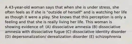 A 43-year-old woman says that when she is under stress, she often feels as if she is "outside of herself" and is watching her life as though it were a play. She knows that this perception is only a feeling and that she is really living her life. This woman is showing evidence of: (A) dissociative amnesia (B) dissociative amnesia with dissociative fugue (C) dissociative identity disorder (D) depersonalization/ derealization disorder (E) schizophrenia