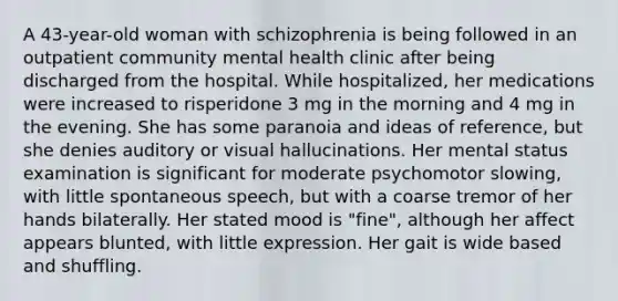 A 43-year-old woman with schizophrenia is being followed in an outpatient community mental health clinic after being discharged from the hospital. While hospitalized, her medications were increased to risperidone 3 mg in the morning and 4 mg in the evening. She has some paranoia and ideas of reference, but she denies auditory or visual hallucinations. Her mental status examination is significant for moderate psychomotor slowing, with little spontaneous speech, but with a coarse tremor of her hands bilaterally. Her stated mood is "fine", although her affect appears blunted, with little expression. Her gait is wide based and shuffling.