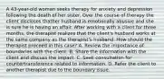 A 43-year-old woman seeks therapy for anxiety and depression following the death of her sister. Over the course of therapy the client discloses thather husband is emotionally abusive and she is sure he is having an affair. After working with a client for three months, the therapist realizes that the client's husband works at the same company as the therapist's husband. How should the therapist proceed in this case? A. Review the importance of boundaries with the client. B. Share the information with the client and discuss the impact. C. Seek consultation for countertransference related to information. D. Refer the client to another therapist due to the boundary issue.