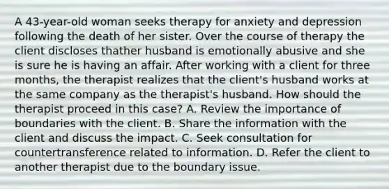 A 43-year-old woman seeks therapy for anxiety and depression following the death of her sister. Over the course of therapy the client discloses thather husband is emotionally abusive and she is sure he is having an affair. After working with a client for three months, the therapist realizes that the client's husband works at the same company as the therapist's husband. How should the therapist proceed in this case? A. Review the importance of boundaries with the client. B. Share the information with the client and discuss the impact. C. Seek consultation for countertransference related to information. D. Refer the client to another therapist due to the boundary issue.