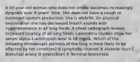 A 43-year-old woman who does not smoke becomes increasingly dyspneic over 8 years' time. She does not have a cough or increased sputum production. She is afebrile. On physical examination she has decreased breath sounds with hyperresonance in all lung fields. A chest radiograph reveals increased lucency of all lung fields. Laboratory studies show her serum alpha-1-antitrypsin level is 18 mg/dL. Which of the following microscopic portions of the lung is most likely to be affected by her condition? A Lymphatic channel B Alveolar duct C Bronchial artery D Interstitium E Terminal bronchiole