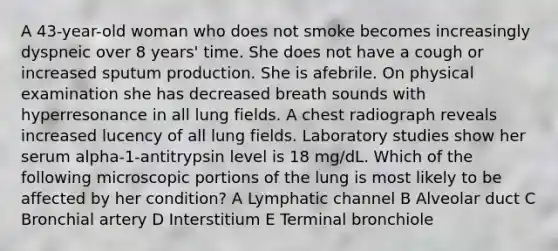 A 43-year-old woman who does not smoke becomes increasingly dyspneic over 8 years' time. She does not have a cough or increased sputum production. She is afebrile. On physical examination she has decreased breath sounds with hyperresonance in all lung fields. A chest radiograph reveals increased lucency of all lung fields. Laboratory studies show her serum alpha-1-antitrypsin level is 18 mg/dL. Which of the following microscopic portions of the lung is most likely to be affected by her condition? A Lymphatic channel B Alveolar duct C Bronchial artery D Interstitium E Terminal bronchiole