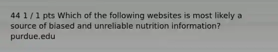 44 1 / 1 pts Which of the following websites is most likely a source of biased and unreliable nutrition information? purdue.edu