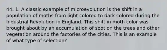 44. 1. A classic example of microevolution is the shift in a population of moths from light colored to dark colored during the Industrial Revolution in England. This shift in moth color was brought about by an accumulation of soot on the trees and other vegetation around the factories of the cities. This is an example of what type of selection?