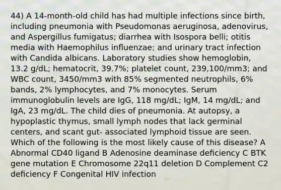 44) A 14-month-old child has had multiple infections since birth, including pneumonia with Pseudomonas aeruginosa, adenovirus, and Aspergillus fumigatus; diarrhea with Isospora belli; otitis media with Haemophilus inﬂuenzae; and urinary tract infection with Candida albicans. Laboratory studies show hemoglobin, 13.2 g/dL; hematocrit, 39.7%; platelet count, 239,100/mm3; and WBC count, 3450/mm3 with 85% segmented neutrophils, 6% bands, 2% lymphocytes, and 7% monocytes. Serum immunoglobulin levels are IgG, 118 mg/dL; IgM, 14 mg/dL; and IgA, 23 mg/dL. The child dies of pneumonia. At autopsy, a hypoplastic thymus, small lymph nodes that lack germinal centers, and scant gut- associated lymphoid tissue are seen. Which of the following is the most likely cause of this disease? A Abnormal CD40 ligand B Adenosine deaminase deﬁciency C BTK gene mutation E Chromosome 22q11 deletion D Complement C2 deﬁciency F Congenital HIV infection