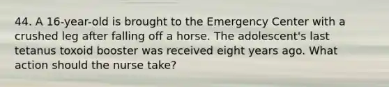 44. A 16-year-old is brought to the Emergency Center with a crushed leg after falling off a horse. The adolescent's last tetanus toxoid booster was received eight years ago. What action should the nurse take?