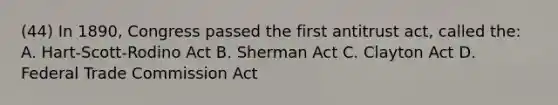 (44) In 1890, Congress passed the first antitrust act, called the: A. Hart-Scott-Rodino Act B. Sherman Act C. Clayton Act D. Federal Trade Commission Act