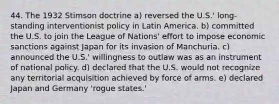 44. The 1932 Stimson doctrine a) reversed the U.S.' long-standing interventionist policy in Latin America. b) committed the U.S. to join the League of Nations' effort to impose economic sanctions against Japan for its invasion of Manchuria. c) announced the U.S.' willingness to outlaw was as an instrument of national policy. d) declared that the U.S. would not recognize any territorial acquisition achieved by force of arms. e) declared Japan and Germany 'rogue states.'