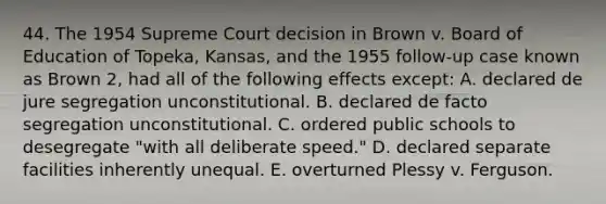 44. The 1954 Supreme Court decision in Brown v. Board of Education of Topeka, Kansas, and the 1955 follow-up case known as Brown 2, had all of the following effects except: A. declared de jure segregation unconstitutional. B. declared de facto segregation unconstitutional. C. ordered public schools to desegregate "with all deliberate speed." D. declared separate facilities inherently unequal. E. overturned Plessy v. Ferguson.