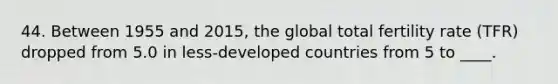 44. Between 1955 and 2015, the global total fertility rate (TFR) dropped from 5.0 in less-developed countries from 5 to ____.