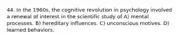 44. In the 1960s, the cognitive revolution in psychology involved a renewal of interest in the scientific study of A) mental processes. B) hereditary influences. C) unconscious motives. D) learned behaviors.