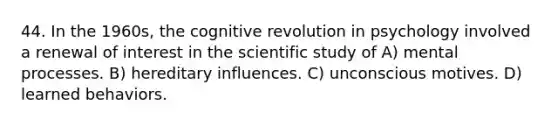 44. In the 1960s, the cognitive revolution in psychology involved a renewal of interest in the scientific study of A) mental processes. B) hereditary influences. C) unconscious motives. D) learned behaviors.