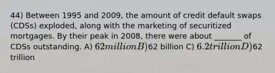 44) Between 1995 and 2009, the amount of credit default swaps (CDSs) exploded, along with the marketing of securitized mortgages. By their peak in 2008, there were about _______ of CDSs outstanding. A) 62 million B)62 billion C) 6.2 trillion D)62 trillion