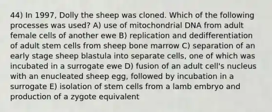 44) In 1997, Dolly the sheep was cloned. Which of the following processes was used? A) use of mitochondrial DNA from adult female cells of another ewe B) replication and dedifferentiation of adult stem cells from sheep bone marrow C) separation of an early stage sheep blastula into separate cells, one of which was incubated in a surrogate ewe D) fusion of an adult cell's nucleus with an enucleated sheep egg, followed by incubation in a surrogate E) isolation of stem cells from a lamb embryo and production of a zygote equivalent