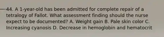 44. A 1-year-old has been admitted for complete repair of a tetralogy of Fallot. What assessment finding should the nurse expect to be documented? A. Weight gain B. Pale skin color C. Increasing cyanosis D. Decrease in hemoglobin and hematocrit