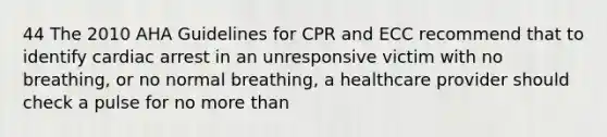 44 The 2010 AHA Guidelines for CPR and ECC recommend that to identify cardiac arrest in an unresponsive victim with no breathing, or no normal breathing, a healthcare provider should check a pulse for no more than