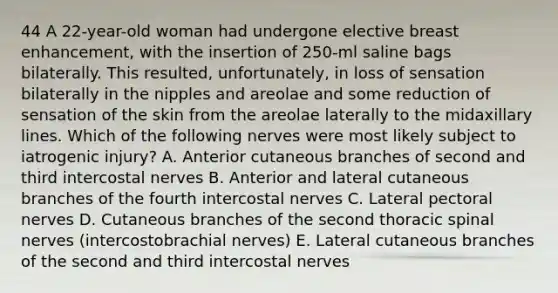 44 A 22-year-old woman had undergone elective breast enhancement, with the insertion of 250-ml saline bags bilaterally. This resulted, unfortunately, in loss of sensation bilaterally in the nipples and areolae and some reduction of sensation of the skin from the areolae laterally to the midaxillary lines. Which of the following nerves were most likely subject to iatrogenic injury? A. Anterior cutaneous branches of second and third intercostal nerves B. Anterior and lateral cutaneous branches of the fourth intercostal nerves C. Lateral pectoral nerves D. Cutaneous branches of the second thoracic spinal nerves (intercostobrachial nerves) E. Lateral cutaneous branches of the second and third intercostal nerves