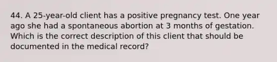 44. A 25-year-old client has a positive pregnancy test. One year ago she had a spontaneous abortion at 3 months of gestation. Which is the correct description of this client that should be documented in the medical record?