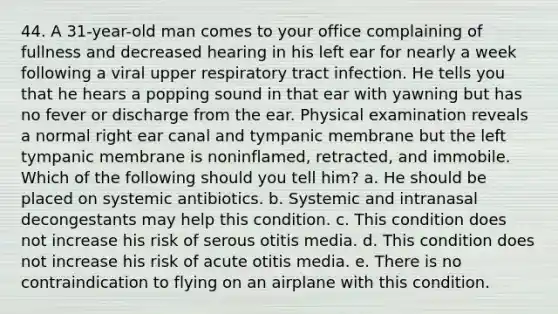 44. A 31-year-old man comes to your office complaining of fullness and decreased hearing in his left ear for nearly a week following a viral upper respiratory tract infection. He tells you that he hears a popping sound in that ear with yawning but has no fever or discharge from the ear. Physical examination reveals a normal right ear canal and tympanic membrane but the left tympanic membrane is noninflamed, retracted, and immobile. Which of the following should you tell him? a. He should be placed on systemic antibiotics. b. Systemic and intranasal decongestants may help this condition. c. This condition does not increase his risk of serous otitis media. d. This condition does not increase his risk of acute otitis media. e. There is no contraindication to flying on an airplane with this condition.